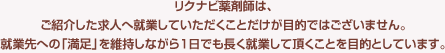 リクナビ薬剤師は、ご紹介した求人へ就業していただくことだけが目的ではございません。就業先への「満足」を維持しながら1日でも長く就業して頂くことを目的としています。