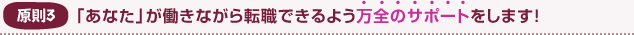 原則3 「あなた」が働きながら転職できるよう万全のサポートをします!